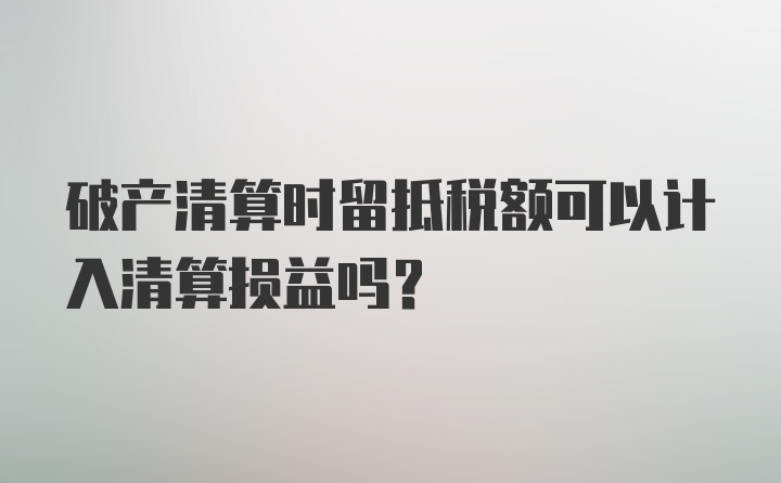 破产清算时留抵税额可以计入清算损益吗？