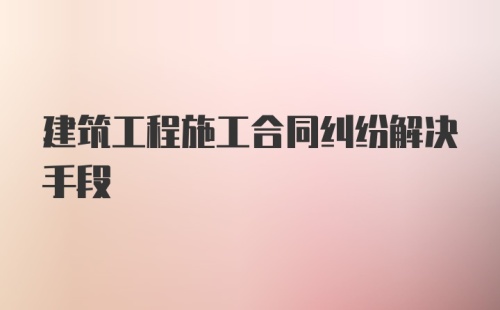 建筑工程施工合同纠纷解决手段