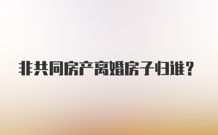 非共同房产离婚房子归谁?