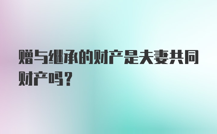 赠与继承的财产是夫妻共同财产吗？