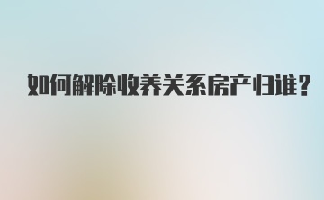 如何解除收养关系房产归谁？