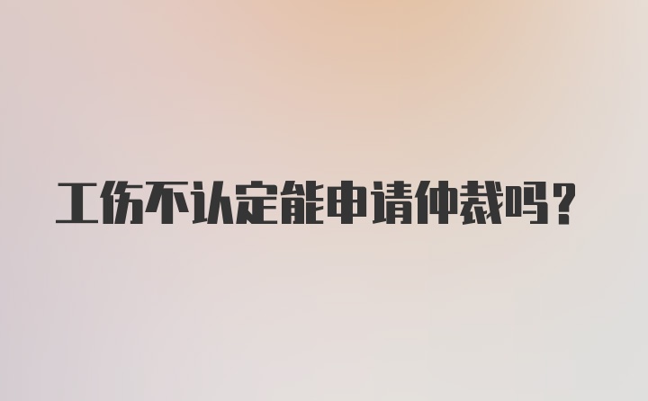 工伤不认定能申请仲裁吗？