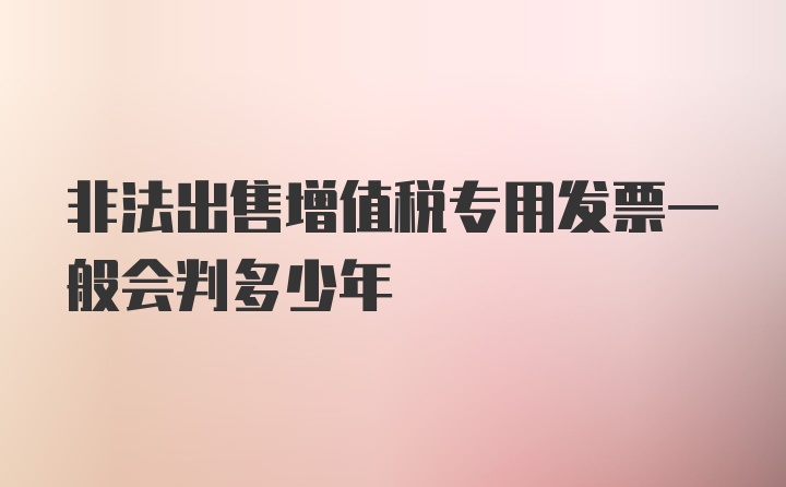 非法出售增值税专用发票一般会判多少年