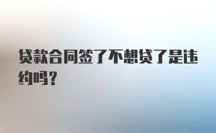 贷款合同签了不想贷了是违约吗？