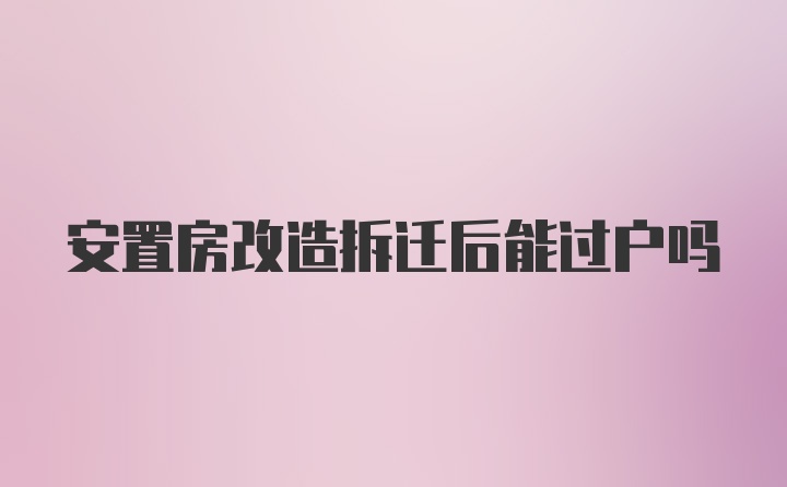 安置房改造拆迁后能过户吗