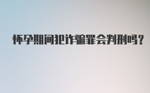 怀孕期间犯诈骗罪会判刑吗？