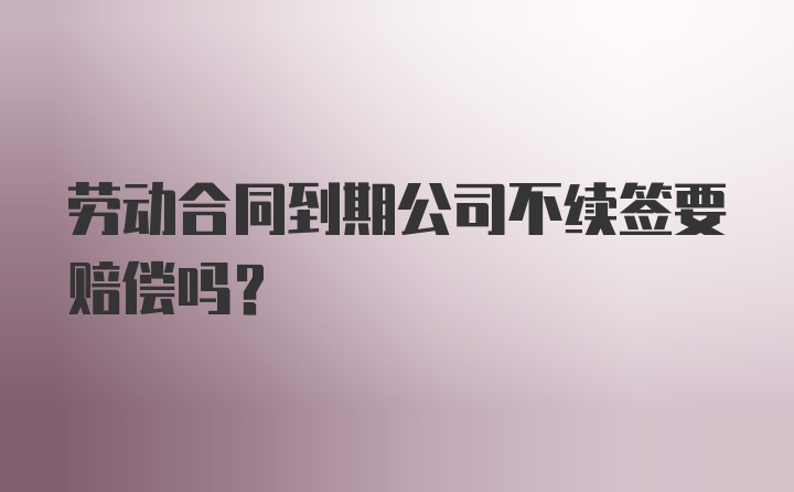 劳动合同到期公司不续签要赔偿吗？