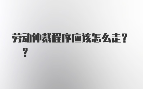 劳动仲裁程序应该怎么走? ?