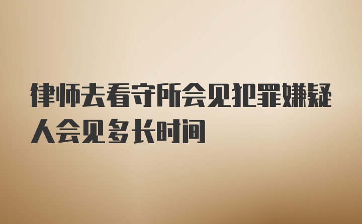 律师去看守所会见犯罪嫌疑人会见多长时间