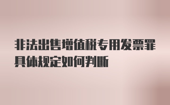 非法出售增值税专用发票罪具体规定如何判断