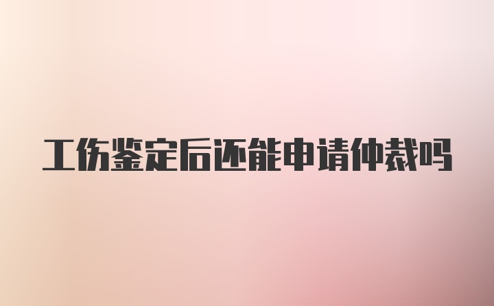 工伤鉴定后还能申请仲裁吗