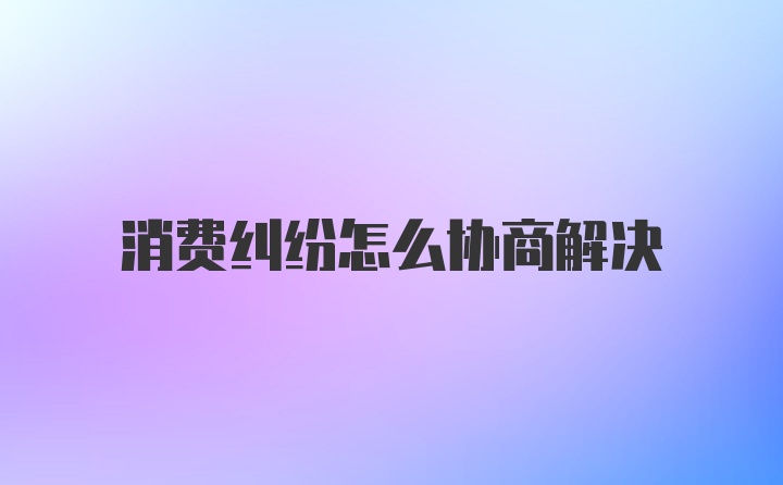 消费纠纷怎么协商解决