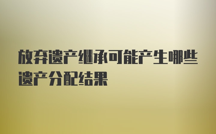 放弃遗产继承可能产生哪些遗产分配结果