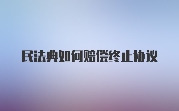 民法典如何赔偿终止协议