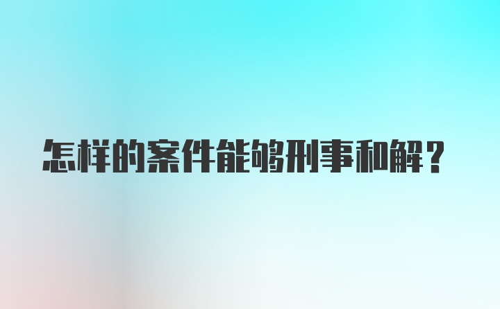 怎样的案件能够刑事和解？