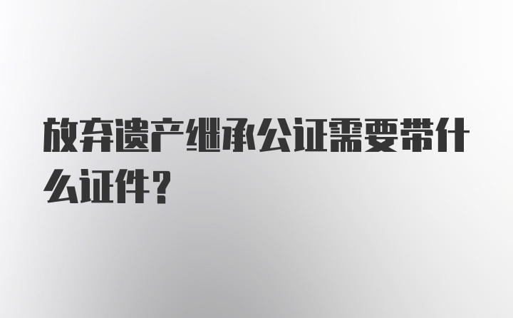 放弃遗产继承公证需要带什么证件？