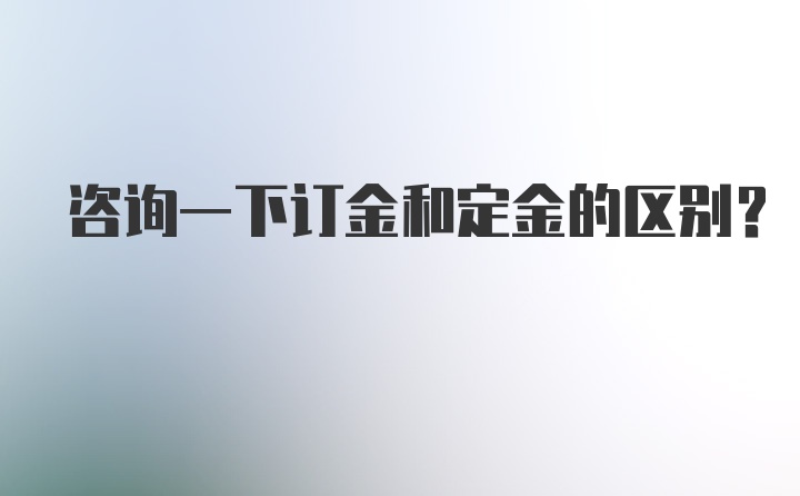 咨询一下订金和定金的区别?