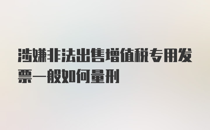 涉嫌非法出售增值税专用发票一般如何量刑