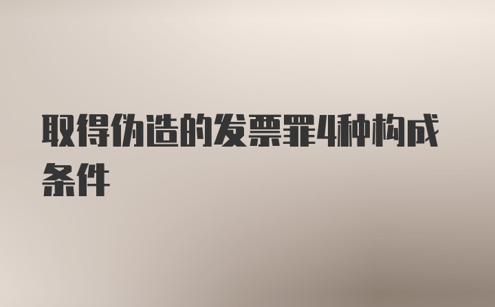 取得伪造的发票罪4种构成条件