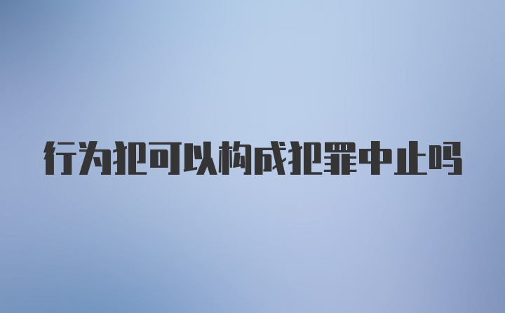 行为犯可以构成犯罪中止吗