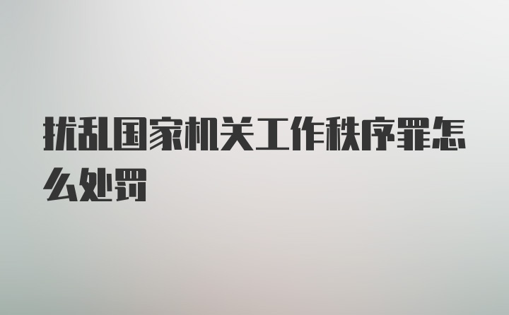 扰乱国家机关工作秩序罪怎么处罚