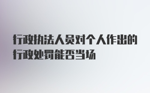 行政执法人员对个人作出的行政处罚能否当场