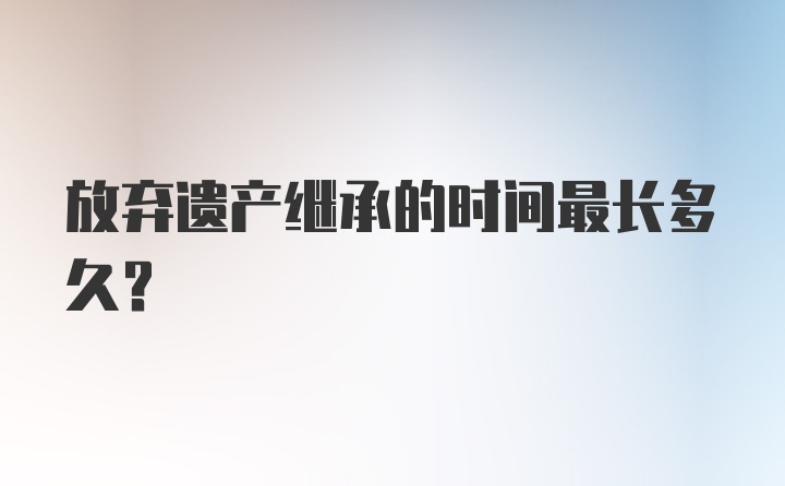 放弃遗产继承的时间最长多久?