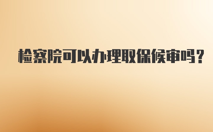 检察院可以办理取保候审吗？