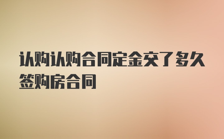 认购认购合同定金交了多久签购房合同