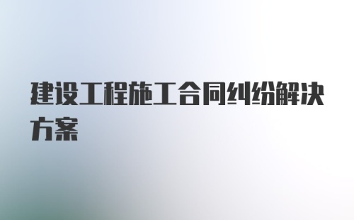 建设工程施工合同纠纷解决方案