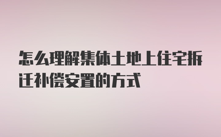 怎么理解集体土地上住宅拆迁补偿安置的方式