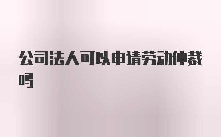 公司法人可以申请劳动仲裁吗