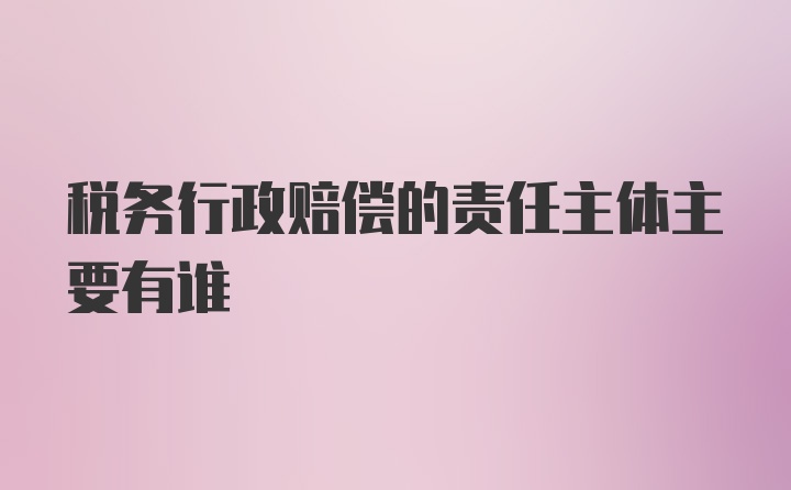 税务行政赔偿的责任主体主要有谁