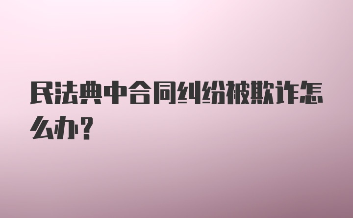 民法典中合同纠纷被欺诈怎么办？