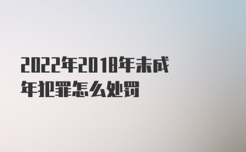 2022年2018年未成年犯罪怎么处罚