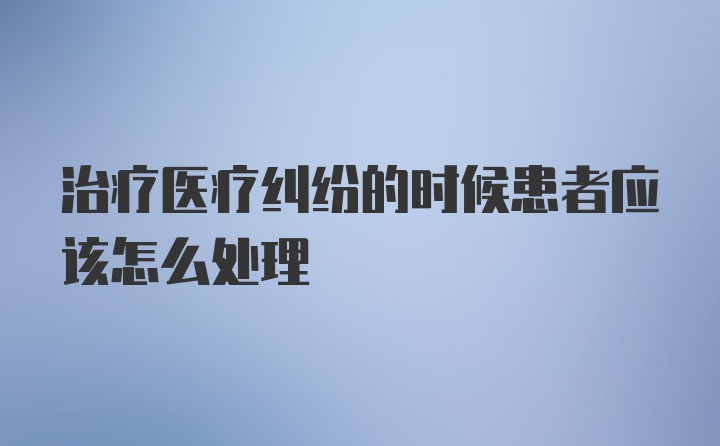 治疗医疗纠纷的时候患者应该怎么处理