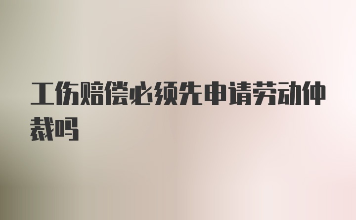 工伤赔偿必须先申请劳动仲裁吗