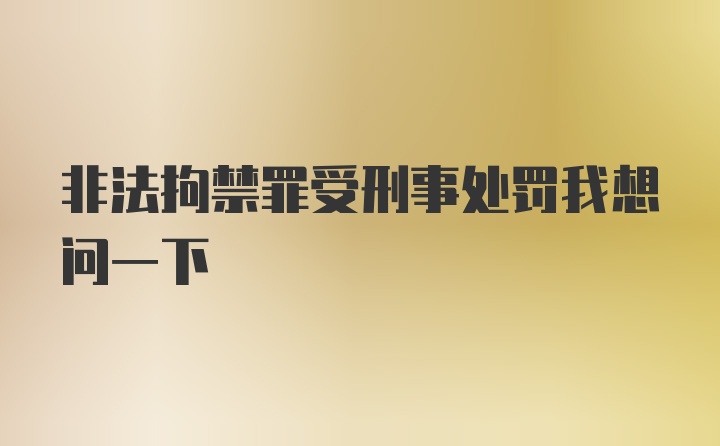 非法拘禁罪受刑事处罚我想问一下