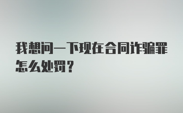 我想问一下现在合同诈骗罪怎么处罚？