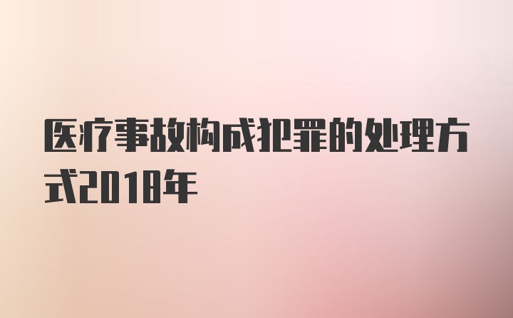 医疗事故构成犯罪的处理方式2018年