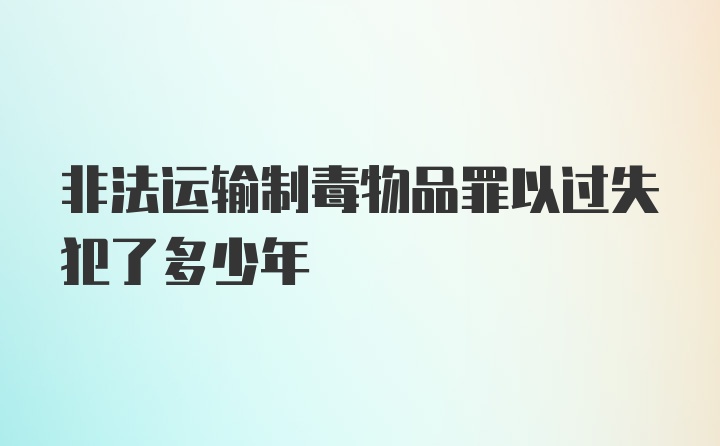 非法运输制毒物品罪以过失犯了多少年