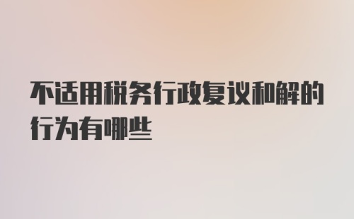 不适用税务行政复议和解的行为有哪些