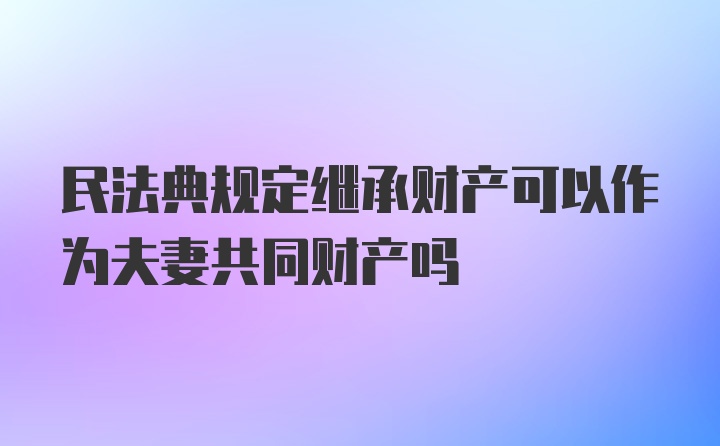 民法典规定继承财产可以作为夫妻共同财产吗