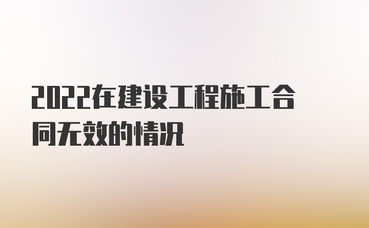 2022在建设工程施工合同无效的情况