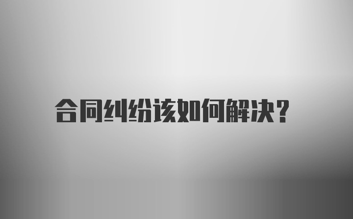 合同纠纷该如何解决？