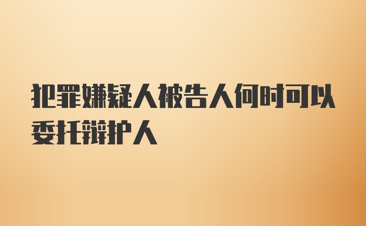 犯罪嫌疑人被告人何时可以委托辩护人