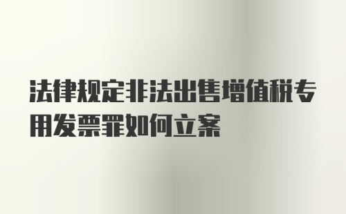 法律规定非法出售增值税专用发票罪如何立案