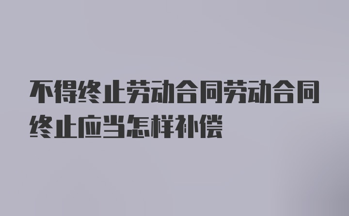 不得终止劳动合同劳动合同终止应当怎样补偿