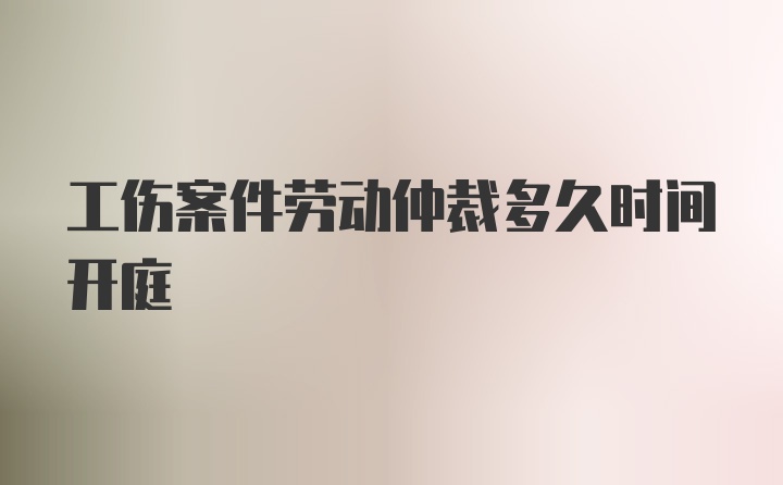 工伤案件劳动仲裁多久时间开庭