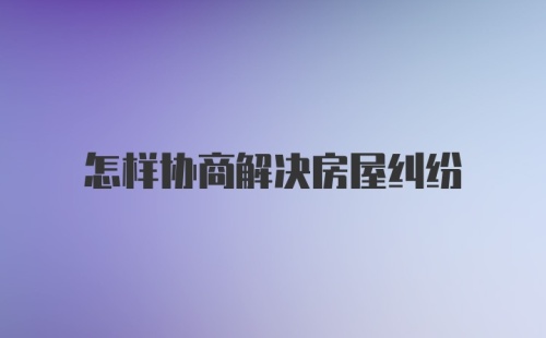 怎样协商解决房屋纠纷